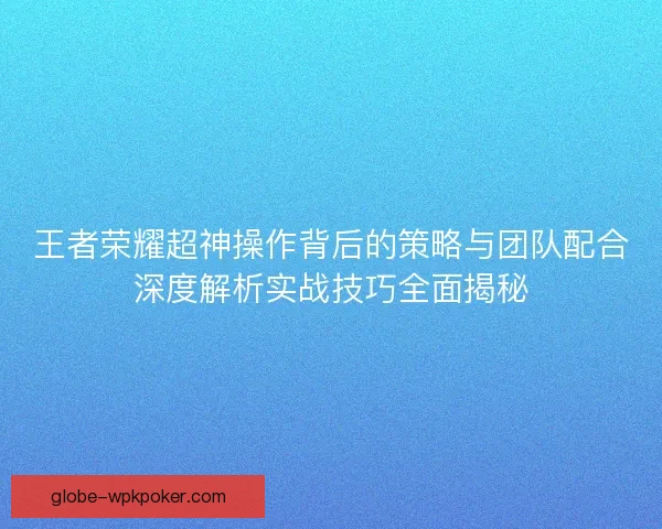 王者荣耀超神操作背后的策略与团队配合深度解析实战技巧全面揭秘