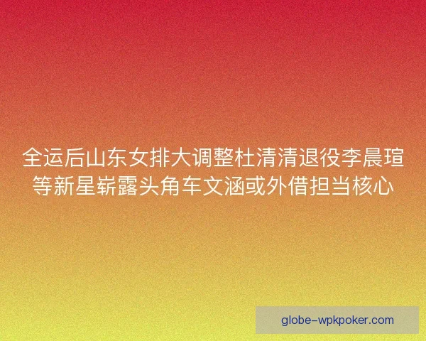 全运后山东女排大调整杜清清退役李晨瑄等新星崭露头角车文涵或外借担当核心 全运后山东女排大调整杜清清退役李晨瑄等新星崭露头角车文涵或外借担当核心