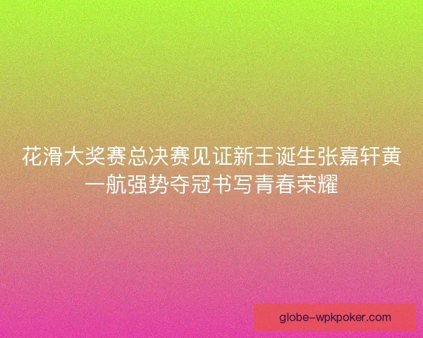 花滑大奖赛总决赛见证新王诞生张嘉轩黄一航强势夺冠书写青春荣耀