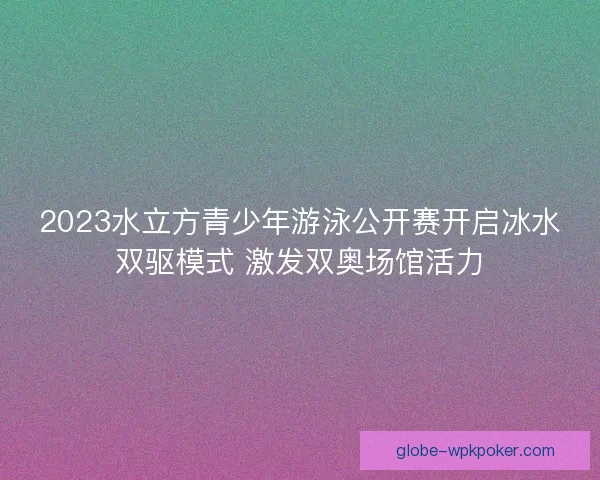 2023水立方青少年游泳公开赛开启冰水双驱模式 激发双奥场馆活力