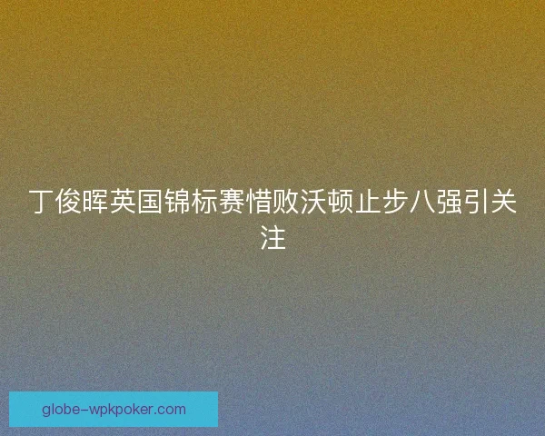 丁俊晖英国锦标赛惜败沃顿止步八强引关注 丁俊晖英国锦标赛惜败沃顿止步八强引关注