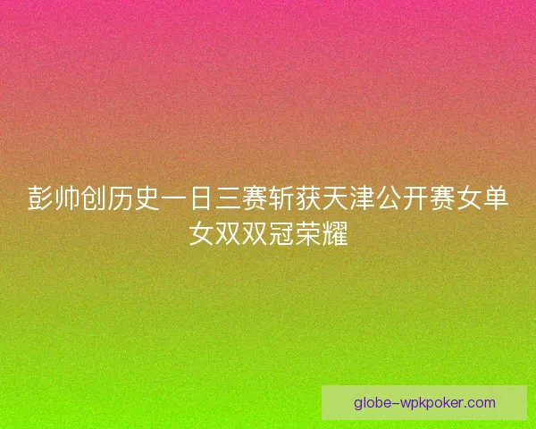 彭帅创历史一日三赛斩获天津公开赛女单女双双冠荣耀