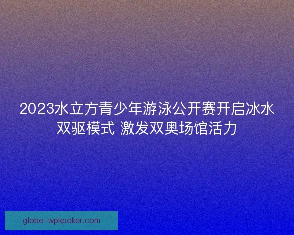 2023水立方青少年游泳公开赛开启冰水双驱模式 激发双奥场馆活力 2023水立方青少年游泳公开赛开启冰水双驱模式 激发双奥场馆活力