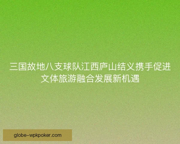 三国故地八支球队江西庐山结义携手促进文体旅游融合发展新机遇