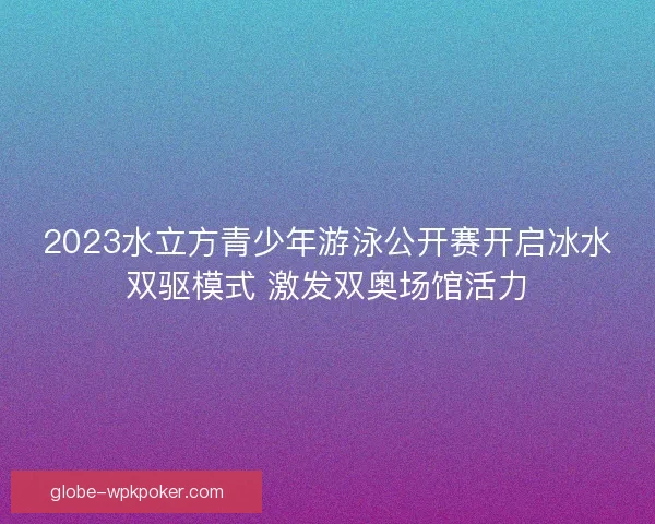 2023水立方青少年游泳公开赛开启冰水双驱模式 激发双奥场馆活力