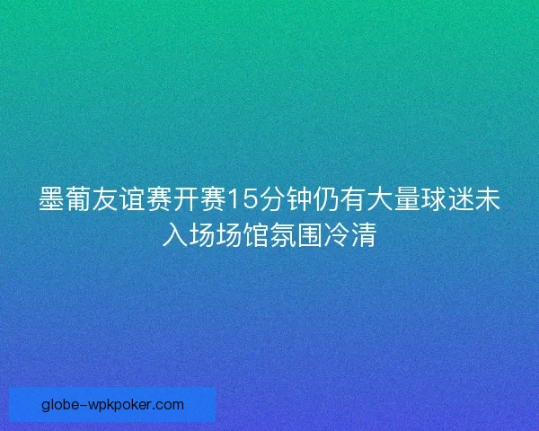 墨葡友谊赛开赛15分钟仍有大量球迷未入场场馆氛围冷清