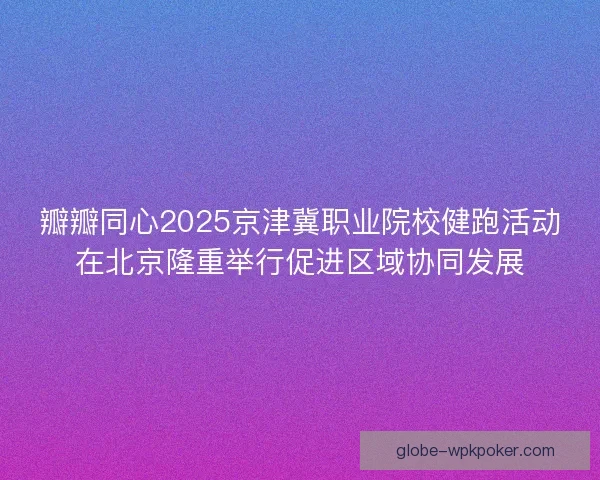 瓣瓣同心2025京津冀职业院校健跑活动在北京隆重举行促进区域协同发展