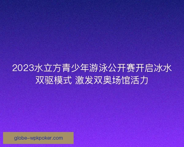 2023水立方青少年游泳公开赛开启冰水双驱模式 激发双奥场馆活力 2023水立方青少年游泳公开赛开启冰水双驱模式 激发双奥场馆活力