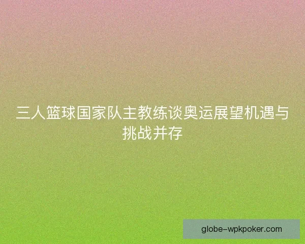 三人篮球国家队主教练谈奥运展望机遇与挑战并存