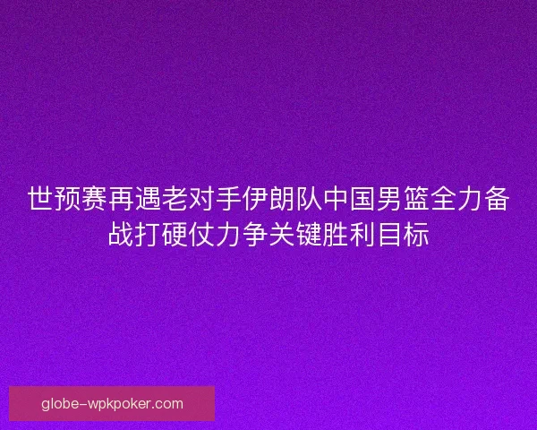 世预赛再遇老对手伊朗队中国男篮全力备战打硬仗力争关键胜利目标