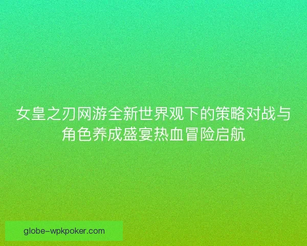 女皇之刃网游全新世界观下的策略对战与角色养成盛宴热血冒险启航 女皇之刃网游全新世界观下的策略对战与角色养成盛宴热血冒险启航